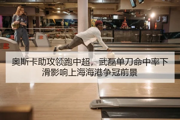 奥斯卡助攻领跑中超，武磊单刀命中率下滑影响上海海港争冠前景
